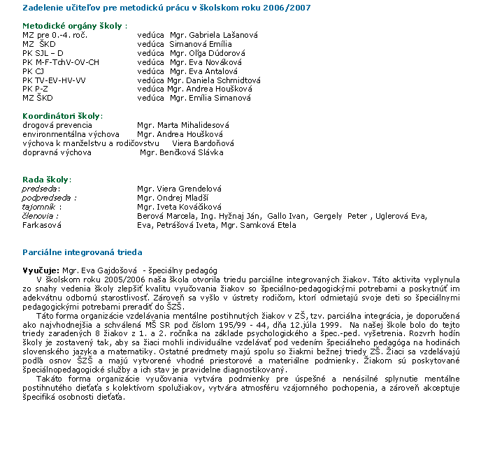 Textov� pole: Zadelenie u�ite�ov pre metodick� pr�cu v&nbsp;�kolskom roku 2006/2007Metodick� org�ny �koly :	MZ pre 0.-4. ro�. 	ved�ca  Mgr. Gabriela La�anov�MZ  �KD	ved�ca  Simanov� Em�liaPK SJL � D	ved�ca  Mgr. O�ga D�dorov�PK M-F-TchV-OV-CH	ved�ca  Mgr. Eva Nov�kov�PK CJ	ved�ca  Mgr. Eva Antalov�PK TV-EV-HV-VV	ved�ca Mgr. Daniela Schmidtov�PK P-Z	ved�ca Mgr. Andrea Hou�kov�MZ �KD	ved�ca  Mgr. Em�lia Simanov�Koordin�tori �koly:   drogov� prevencia      	Mgr. Marta Mihalidesov�environment�lna v�chova    	Mgr. Andrea Hou�kov�v�chova k&nbsp;man�elstvu a&nbsp;rodi�ovstvu     Viera Bardo�ov�dopravn� v�chova               	 Mgr. Ben�kov� Sl�vkaRada �koly:   	predseda:  	Mgr. Viera Grendelov�podpredseda :  	Mgr. Ondrej Mlad��tajomn�k : 	Mgr. Iveta Kov��ikov��lenovia :  	Berov� Marcela, Ing. Hy�naj J�n,  Gallo Ivan,  Gergely  Peter , Uglerov� Eva, Farkasov� 	Eva, Petr�ov� Iveta, Mgr. Samkov� EtelaParci�lne integrovan� triedaVyu�uje: Mgr. Eva Gajdo�ov�  - �peci�lny pedag�g	V �kolskom roku 2005/2006 na�a �kola otvorila triedu parci�lne integrovan�ch �iakov. T�to aktivita vyplynula zo snahy vedenia �koly zlep�i� kvalitu vyu�ovania �iakov so �peci�lno-pedagogick�mi potrebami a poskytn�� im adekv�tnu odborn� starostlivos�. Z�rove� sa vy�lo v �strety rodi�om, ktor� odmietaj� svoje deti so �peci�lnymi pedagogick�mi potrebami preradi� do �Z�.	T�to forma organiz�cie vzdel�vania ment�lne postihnut�ch �iakov v Z�, tzv. parci�lna integr�cia, je doporu�en� ako najvhodnej�ia a schv�len� M� SR pod ��slom 195/99 - 44, d�a 12.j�la 1999.  Na na�ej �kole bolo do tejto triedy zaraden�ch 8 �iakov z 1. a 2. ro�n�ka na z�klade psychologick�ho a �pec.-ped. vy�etrenia. Rozvrh hod�n �koly je zostaven� tak, aby sa �iaci mohli individu�lne vzdel�va� pod veden�m �peci�lneho pedag�ga na hodin�ch slovensk�ho jazyka a matematiky. Ostatn� predmety maj� spolu so �iakmi be�nej triedy Z�. �iaci sa vzdel�vaj� pod�a osnov �Z� a maj� vytvoren� vhodn� priestorov� a materi�lne podmienky. �iakom s� poskytovan� �peci�lnopedagogick� slu�by a ich stav je pravidelne diagnostikovan�.	Tak�to forma organiz�cie vyu�ovania vytv�ra podmienky pre �spe�n� a nen�siln� splynutie ment�lne postihnut�ho die�a�a s kolekt�vom spolu�iakov, vytv�ra atmosf�ru vz�jomn�ho pochopenia, a z�rove� akceptuje �pecifik� osobnosti die�a�a. 	